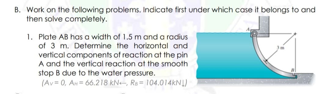 B. Work on the following problems. Indicate first under which case it belongs to and
then solve completely.
1. Plate AB has a width of 1.5 m and a radius
of 3 m. Determine the horizontal and
3 m
vertical components of reaction at the pin
A and the vertical reaction at the smooth
stop B due to the water pressure.
(Av = 0, AH= 66.218 kN–, RB = 104.014KN|)
