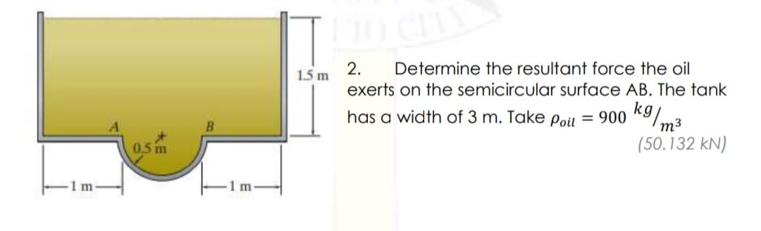 2.
1.5 m
Determine the resultant force the oil
exerts on the semicircular surface AB. The tank
has a width of 3 m. Take Poiu = 900 K9/.
m3
0.5 m
(50.132 kN)
1 m
1m
