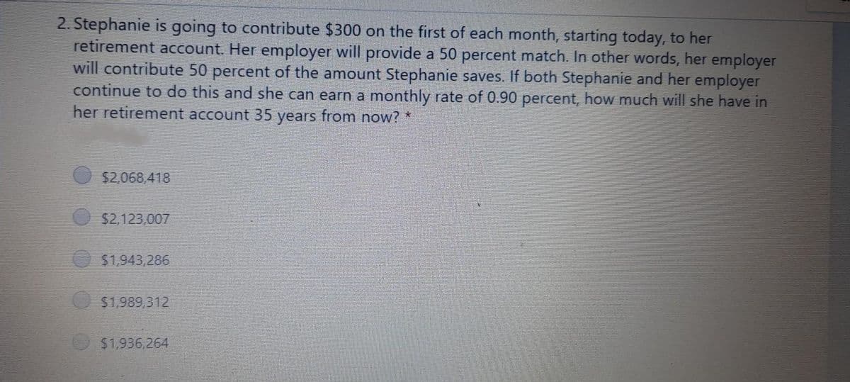 2. Stephanie is going to contribute $300 on the first of each month, starting today, to her
retirement account. Her employer will provide a 50 percent match. In other words, her employer
will contribute 50 percent of the amount Stephanie saves. If both Stephanie and her employer
continue to do this and she can earn a monthly rate of 0.90 percent, how much will she have in
her retirement account 35 years from now? *
$2,068,418
$2,123,007
$1,943,286
$1,989,312
$1,936,264