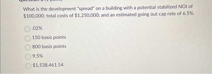 What is the development "spread" on a building with a potential stabilized NOI of
$100,000; total costs of $1,250,000; and an estimated going out cap rate of 6.5%.
.02%
150 basis points
800 basis points
9.5%
$1,538,461.54