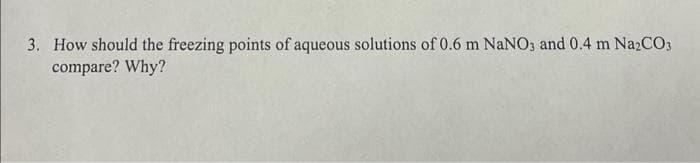 3. How should the freezing points of aqueous solutions of 0.6 m NaNO3 and 0.4 m Na2CO3
compare? Why?