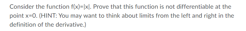 Consider the function f(x)=|x]. Prove that this function is not differentiable at the
point x=0. (HINT: You may want to think about limits from the left and right in the
definition of the derivative.)
