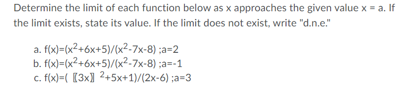 Determine the limit of each function below as x approaches the given value x = a. If
the limit exists, state its value. If the limit does not exist, write "d.n.e."
a. f(x)=(x²+6x+5)/(x²-7x-8) ;a=2
b. f(x)=(x2+6x+5)/(x²-7x-8) ;a=-1
c. f(x)=( [3x] 2+5x+1)/(2x-6) ;a=3
