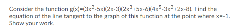 Consider the function g(x)=(3x2-5x)(2x-3)(2x³+5x-6)(4x5-3x²+2x-8). Find the
equation of the line tangent to the graph of this function at the point where x=-1.
Show your work.
