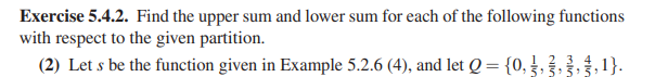 Exercise 5.4.2. Find the upper sum and lower sum for each of the following functions
with respect to the given partition.
2 3 4
(2) Let s be the function given in Example 5.2.6 (4), and let Q = {0, ,
ま,1}.
