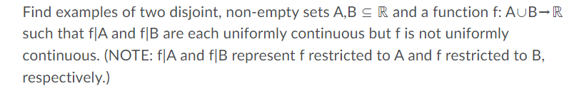 Find examples of two disjoint, non-empty sets A,B s R and a function f: AUB-R
such that f|A and f|B are each uniformly continuous but f is not uniformly
continuous. (NOTE: f|A and f|B represent f restricted to A and f restricted to B,
respectively.)

