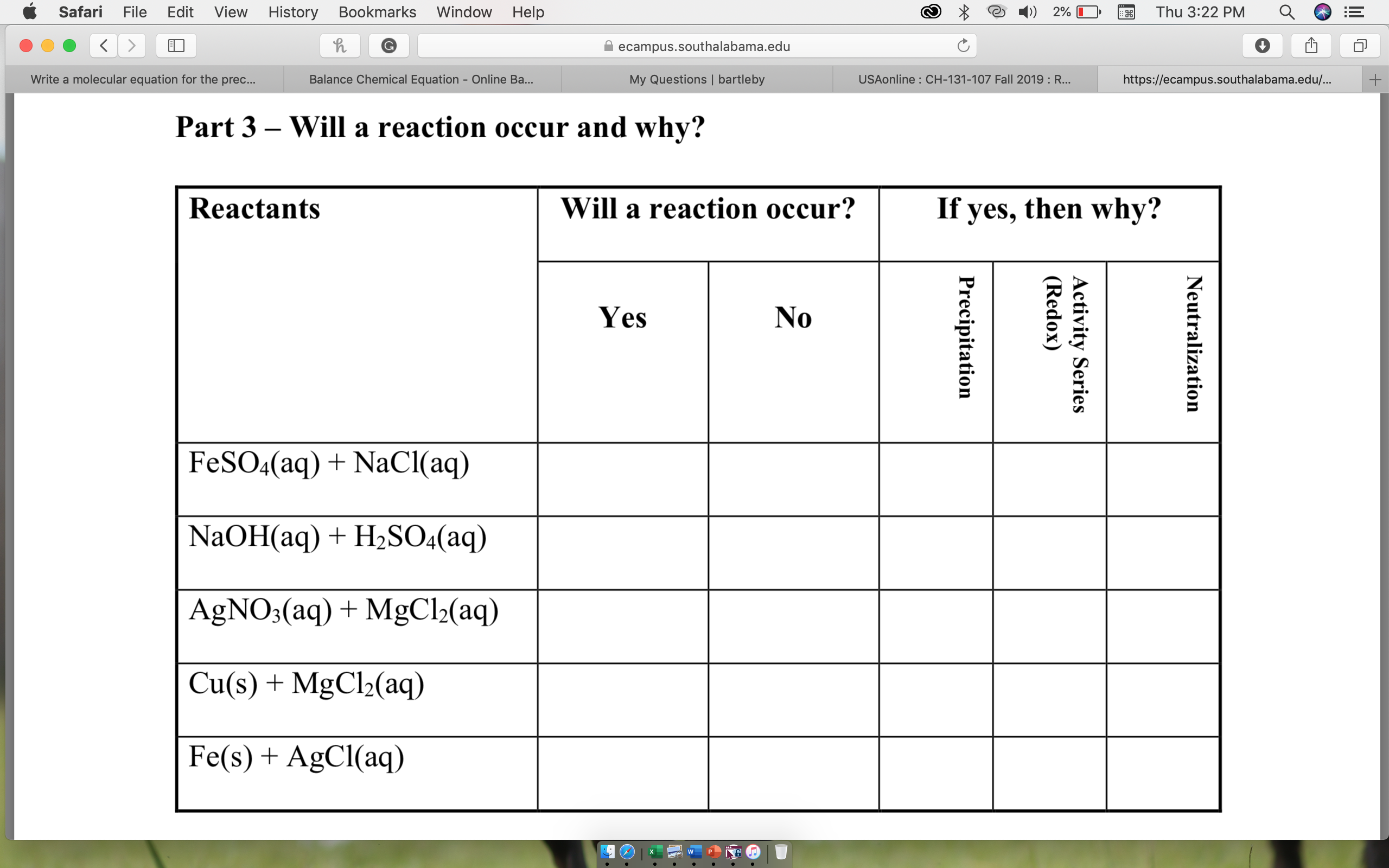 Edit
Safari
View
Help
File
History
Bookmarks
Window
Thu 3:22 PM
2%
ecampus.southalabama.edu
USAonline : CH-131-107 Fall 2019 : R...
Write a molecular equation for the prec...
+
Balance Chemical Equation - Online Ba...
My Questions | bartleby
https://ecampus.southalabama.edu/...
Part 3- Will a reaction occur and why?
If yes
then why?
Will a reaction occur?
Reactants
,
Yes
No
FeSO4(aq) NaCl(aq)
NaOH(aq)H2SO4(aq)
AgNO3(aq)MgCl2(aq)
Cu(s)MgCl2(aq)
Fe(s) AgCl(aq)
