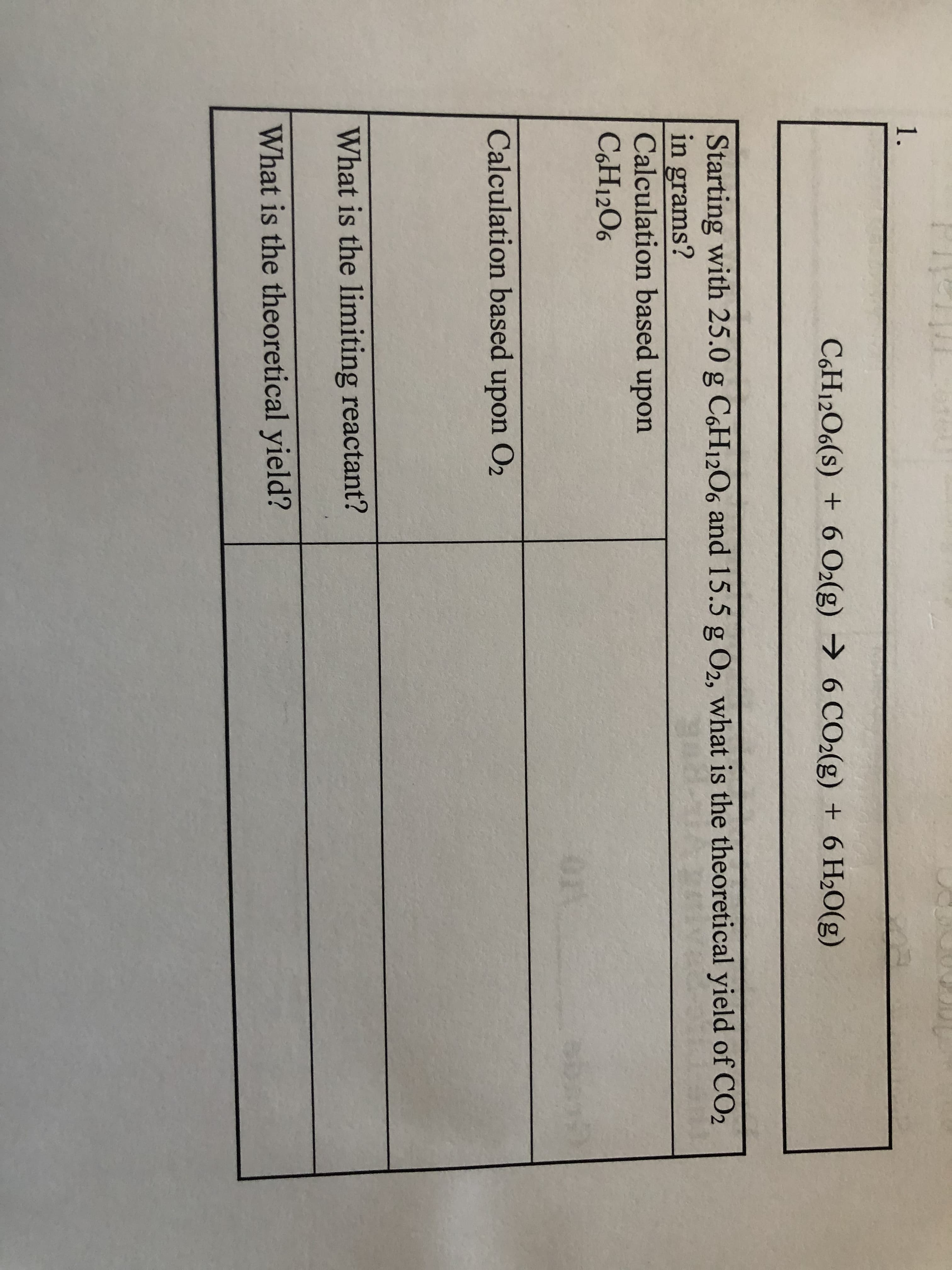 1.
C6H12O6(s) 6 O2(g)
6 CO2(g) +6 H2O(g)
Starting with 25.0 g C6H12O6 and 15.5 g O2, what is the theoretical yield of CO2
in grams?
Calculation based upon
C6H12O6
OrS
Calculation based
upon
Ог
What is the limiting reactant?
What is the theoretical yield?
