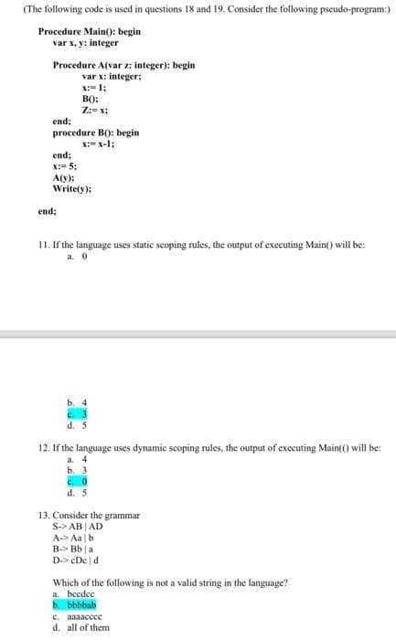 (The following code is used in questions 18 and 19. Consider the following pseudo-program:)
Procedure Main(): begin
var x,y: integer
Procedure A(var z: integer): begin
var x: integer;
x:= 1;
BO):
Z:= x;
end;
procedure B(): begin
X:X-1;
end;
X: 5:
A(y):
Write(y):
end
11. If the language uses static scoping rules, the output of executing Main() will be:
a. 0
b. 4
d. 5
12. If the language uses dynamic scoping rules, the output of executing Main(() will be:
a. 4
b. 3
c. 0
d. 5
13. Consider the grammar
S-> AB AD
A Aalb
B Bb a
D-> cDe d
Which of the following is not a valid string in the language?
a. beedee
b. bbbbab
c. aaaacccc
d. all of them