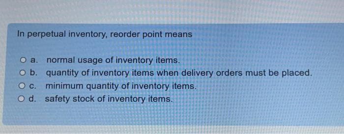 In perpetual inventory, reorder point means
O a.
O b.
normal usage of inventory items.
quantity of inventory items when delivery orders must be placed.
minimum quantity of inventory items.
O c.
O d. safety stock of inventory items.