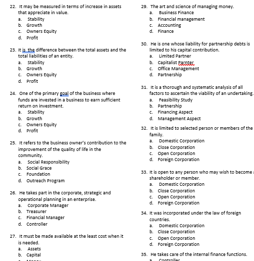 22. It may be measured in terms of increase in assets
that appreciate in value.
a. Stability
b. Growth
c. Owners Equity
d. Profit
23. It is the difference between the total assets and the
total liabilities of an entity.
a. Stability
b. Growth
c. Owners Equity
d. Profit
24. One of the primary goal of the business where
funds are invested in a business to earn sufficient
return on investment.
a. Stability
b. Growth
c. Owners Equity
d. Profit
25. It refers to the business owner's contribution to the
improvement of the quality of life in the
community.
a. Social Responsibility
b. Social Grace
c. Foundation
d. Outreach Program
26. He takes part in the corporate, strategic and
operational planning in an enterprise.
a. Corporate Manager
b. Treasurer
c. Financial Manager
d. Controller
27. It must be made available at the least cost when it
is needed.
a.
Assets
b. Capital
29. The art and science of managing money.
a.
Business Finance
b. Financial management
c. Accounting
d. Finance
30. He is one whose liability for partnership debts is
limited to his capital contribution.
a. Limited Partner
b. Capitalist Pacotec
c. Office Management
d. Partnership
31. It is a thorough and systematic analysis of all
factors to ascertain the viability of an undertaking.
Feasibility Study
a.
b. Partnership
c. Financing Aspect
d. Management Aspect
32. It is limited to selected person or members of the
family.
a. Domestic Corporation
b. Close Corporation
c. Open Corporation
Foreign Corporation
d.
33. It is open to any person who may wish to become
shareholder or member.
Domestic Corporation
a.
b. Close Corporation
c. Open Corporation
d. Foreign Corporation
34. It was incorporated under the law of foreign
countries.
a. Domestic Corporation
b. Close Corporation
c. Open Corporation
d. Foreign Corporation
35. He takes care of the internal finance functions.
Controller