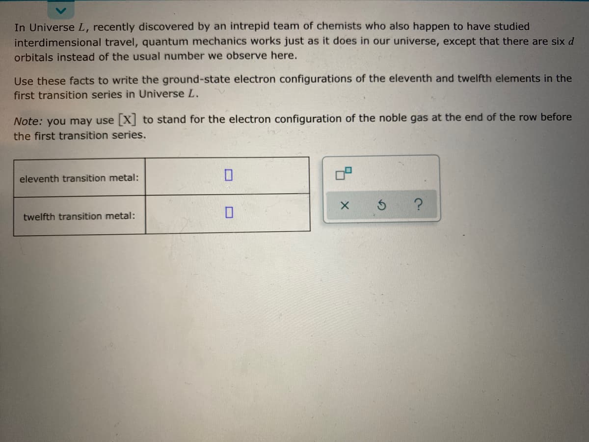 In Universe L, recently discovered by an intrepid team of chemists who also happen to have studied
interdimensional travel, quantum mechanics works just as it does in our universe, except that there are six d
orbitals instead of the usual number we observe here.
Use these facts to write the ground-state electron configurations of the eleventh and twelfth elements in the
first transition series in Universe L.
Note: you may use X] to stand for the electron configuration of the noble gas at the end of the row before
the first transition series.
eleventh transition metal:
twelfth transition metal:

