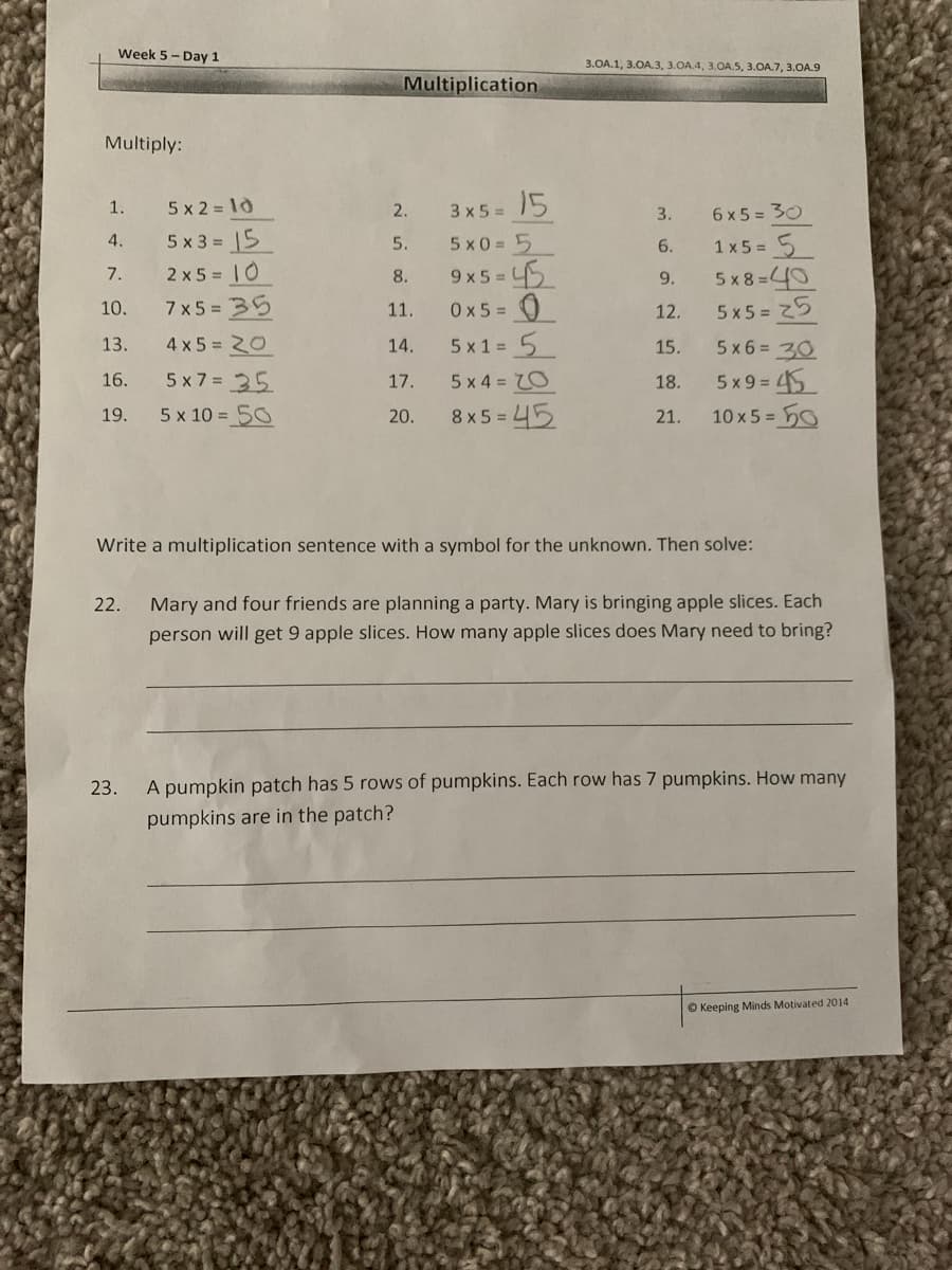 Week 5- Day 1
3.OA.1, 3.OA.3, 3.OA.4, 3.OA.5, 3.OA.7, 3.OA.9
Multiplication
Multiply:
3 x 5 = 5
5 x0 = 5
1.
5 x 2 = 10
2.
6 x 5 = 30
3.
5 x 3 = 5
2 x 5 = |0
4.
1 x 5 = 5
5 x 8 =40
5x5 = 25
5.
6.
9x 5 = 5
0x5 = 0
7.
8.
9.
10.
7 x5 = 35
11.
12.
13.
4 x 5 = 20
5 x 1 = 5
5 x6 = 30
14.
15.
5 x 9 = 45
10 x 5 = 0
16.
5 x 7 = 35
17.
5 x 4 = 70
18.
19.
5 x 10 = 50
20.
8 x 5 = 45
21.
Write a multiplication sentence with a symbol for the unknown. Then solve:
22.
Mary and four friends are planning a party. Mary is bringing apple slices. Each
person will get 9 apple slices. How many apple slices does Mary need to bring?
23.
A pumpkin patch has 5 rows of pumpkins. Each row has 7 pumpkins. How many
pumpkins are in the patch?
O Keeping Minds Motivated 2014
