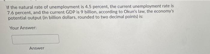 If the natural rate of unemployment is 4.5 percent, the current unemployment rate is
7.6 percent, and the current GDP is 9 billion, according to Okun's law, the economy's
potential output (in billion dollars, rounded to two decimal points) is:
Your Answer:
Answer
