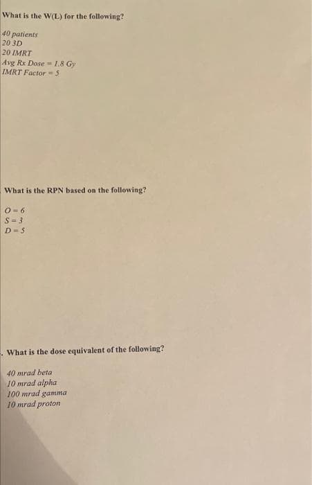 What is the W(L) for the following?
40 patients
20 3D
20 IMRT
Avg Rx Dose -1.8 Gy
IMRT Factor-5
What is the RPN based on the following?
O- 6
S= 3
D-5
. What is the dose equivalent of the following?
40 mrad beta
10 mrad alpha
100 mrad gamma
10 mrad proton
