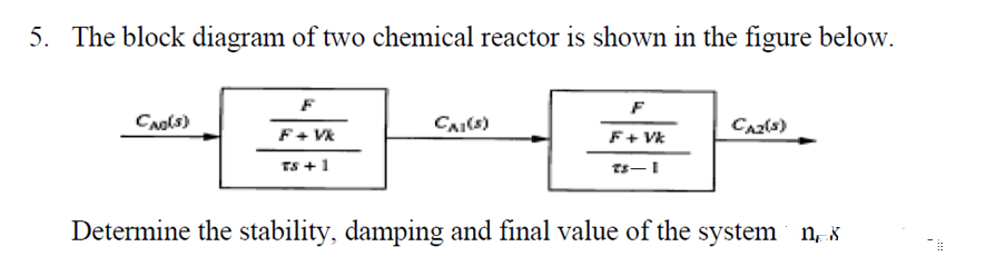 5. The block diagram of two chemical reactor is shown in the figure below.
F
F
CNols)
CAI(s)
F+ Vk
F+ Vk
TS +1
Determine the stability, damping and final value of the system n*
!!
