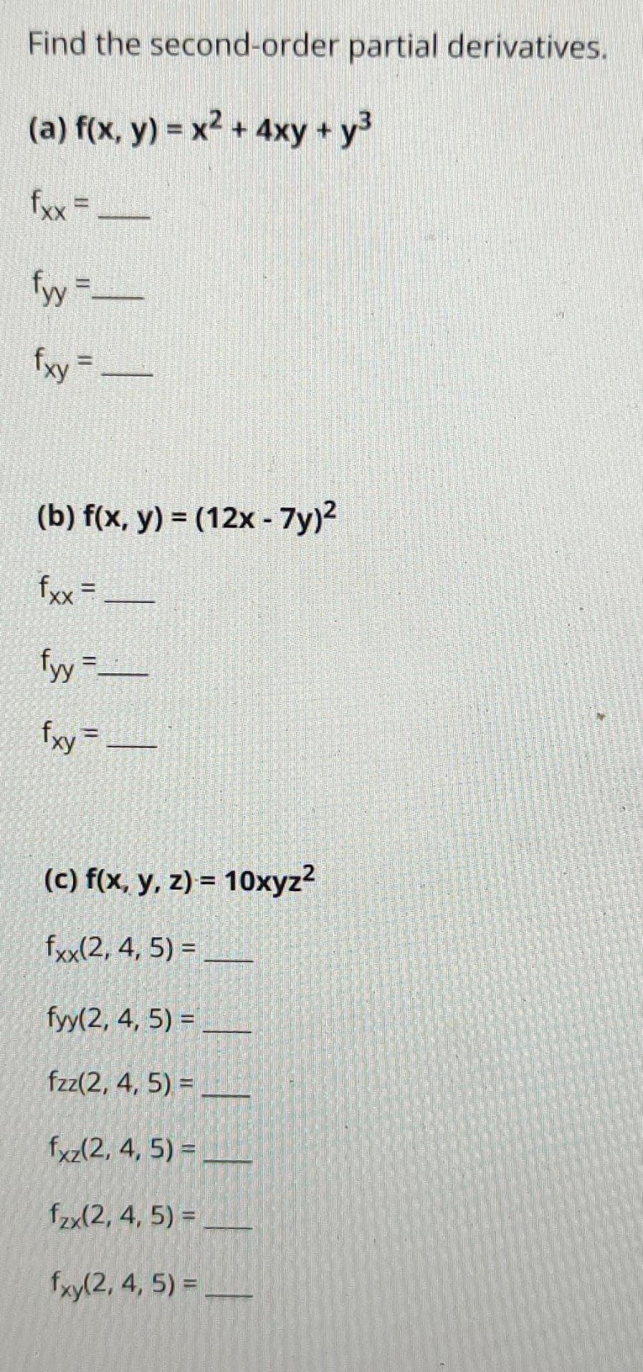 Find the second-order partial derivatives.
(a) f(x, y) = x2 + 4xy + y3
fxx=ー
fy"ー
fxy =
(b) f(x, y) = (12x - 7y)2
fxx =
%3D
fッ=-
fryー
(c) f(x, y, z) = 10xyz?
fxx(2, 4, 5) =_
fyy(2, 4, 5) =
fzz(2, 4, 5) = _
fxz(2, 4, 5) =,
fzx(2, 4, 5) =
fxy(2, 4, 5) =-
