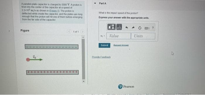 Part A
Aparalol plate capacitor is charged to 5000 V. A proton is
frod into the center of the capacitor at a spoed of
22x10 m/s as shown in (Eigure 1) The proton is
deflected while inside the capacitor, and the plates are long
enough that the proton will hit one of them before emerging
from the far side of the capacitor
What is the impact spoed of the proton?
Express your answer with the appropriate units.
Figure
K 1 of 1
Value
Units
Submi
RequestAnwer
Provide Eeodhack
Pearson
