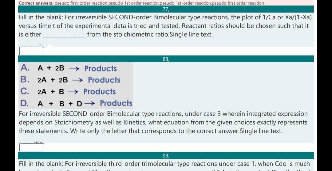 Correct answers: pseudo first-order reaction,pseudo 1st order reaction,pseudo 1st-order reaction,pseudo first order reaction
77,
Fill in the blank: For irreversible SECOND-order Bimolecular type reactions, the plot of 1/Ca or Xa/(1-Xa)
versus time t of the experimental data is tried and tested. Reactant ratios should be chosen such that it
is either
from the stoichiometric ratio.Single line text.
88,
A. A + 2B Products
В.
2A + 2B → Products
C.
2A + B > Products
D.
A + B + D-→ Products
For irreversible SECOND-order Bimolecular type reactions, under case 3 wherein integrated expression
depends on Stoichiometry as well as Kinetics, what equation from the given choices exactly represents
these statements. Write only the letter that corresponds to the correct answer.Single line text.
99,
Fill in the blank: For irreversible third-order trimolecular type reactions under case 1, when Cdo is much
