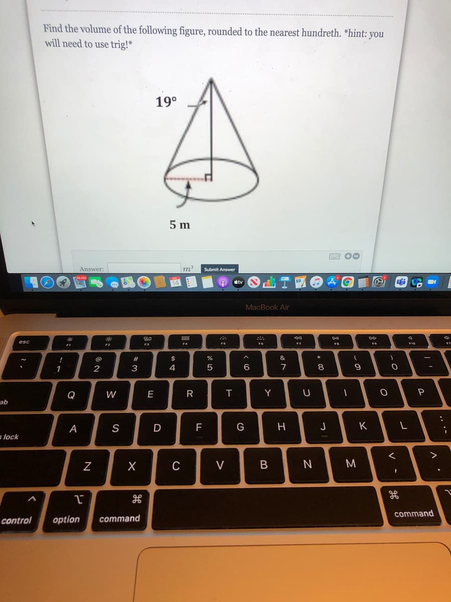 Find the volume of the following figure, rounded to the nearest hundreth. *hint: you
will need to use trig!*
19°
5 m
Answer:
m
Submit Answer
etv
MacBook Air
80
888
esc
F2
F3
FR
#
&
*
1
2
3.
4
6
7
8
Q
W
E
Y
P
ab
A
D
F
G
H
K
s lock
>
C
V
command
control
option
command
N
|*に
