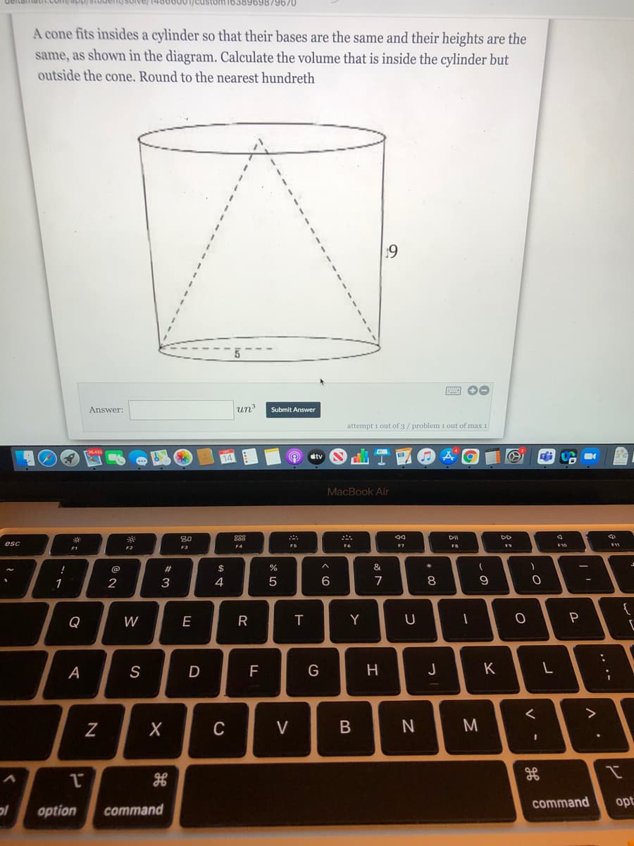 4800001/custom1638969879670
A cone fits insides a cylinder so that their bases are the same and their heights are the
same, as shown in the diagram. Calculate the volume that is inside the cylinder but
outside the cone. Round to the nearest hundreth
19
Answer:
un3
Submit Answer
attempt i out of 3/ problem 1 out of max 1
stv
MacBook Air
80
DD
esc
F4
FS
F6
F10
F1
F3
@
$
%
&
1
3
4
5
7
8
Q
W
R
Y
P
A
S
F
H
J
C
V
command
opt
option
command
B
-
