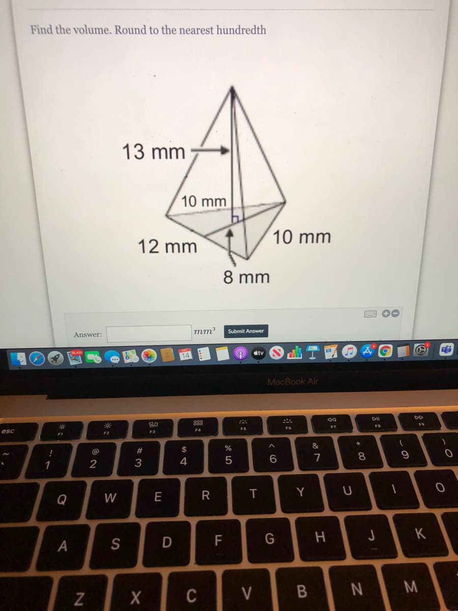 Find the volume. Round to the nearest hundredth
13 mm
10 mm
10 mm
12 mm
8 mm
mm
Submit Answer
Answer:
dtv
MacBook Air
DD
888
F9
F7
F4
F5
esc
F3
F2
#
$
%
&
@
9
1
2
3
4
T
Y
U
Q
W
E
J
K
A
S
F
N M
Z
C
* 00
B
R
