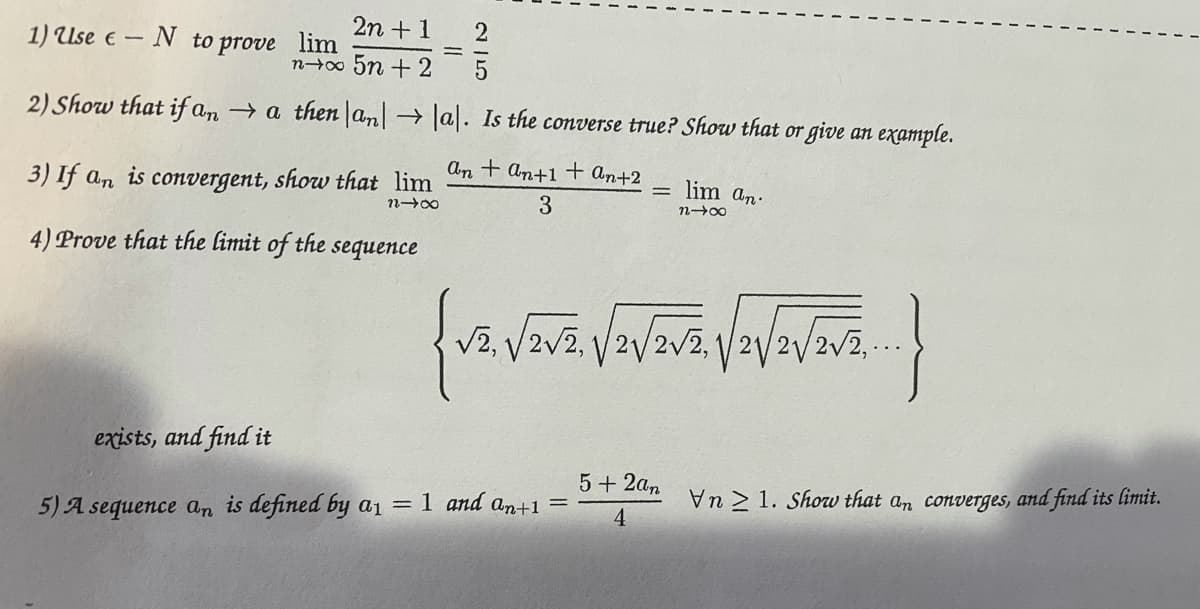 2n + 1
1) Use e – N to prove lim
n0 5n + 2
2) Show that if an → a then |an →a. Is the converse true? Show that or give an example.
An + an+1 + An+2
3) If an is convergent, show that lim
lim an.
3
4) Prove that the limit of the
sequence
V2, V2v2, /2/2v2,
2V2/2v2.-.
exists, and find it
5 + 2an
= 1 and an+1 =
An 2 1. Show that an converges, and find its limit.
5) A sequence an is defined by a1
4
