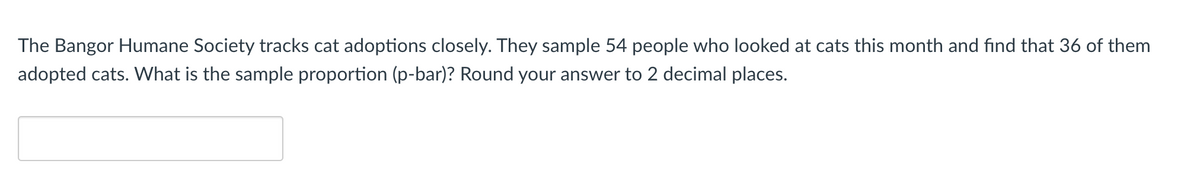 The Bangor Humane Society tracks cat adoptions closely. They sample 54 people who looked at cats this month and find that 36 of them
adopted cats. What is the sample proportion (p-bar)? Round your answer to 2 decimal places.
