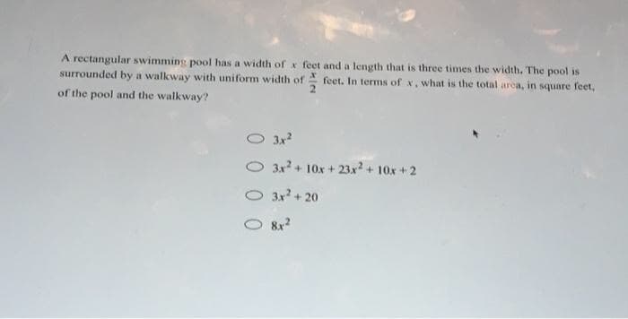 A rectangular swimming pool has a width of x feet and a length that is three times the width. The pool is
surrounded by a walkway with uniform width of feet. In terms of x, what is the total arca, in square feet,
of the pool and the walkway?
O 3x2
O 3x? + 10x + 23x+ 10x + 2
O 3x + 20
O 8x2
