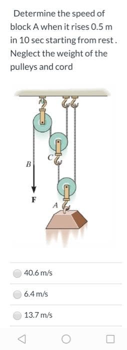 Determine the speed of
block A when it rises 0.5 m
in 10 sec starting from rest.
Neglect the weight of the
pulleys and cord
B
F
40.6 m/s
6.4 m/s
13.7 m/s
