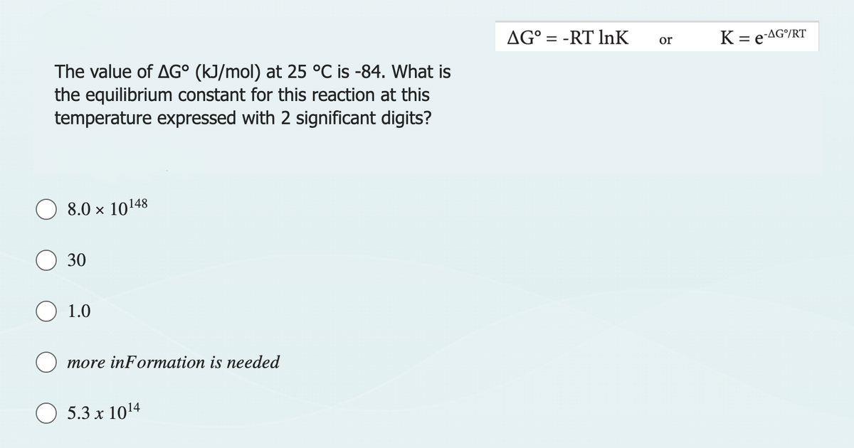 The value of AG° (kJ/mol) at 25 °C is -84. What is
the equilibrium constant for this reaction at this
temperature expressed with 2 significant digits?
8.0 × 10148
30
O 1.0
more information is needed
5.3 x 10¹4
AG° = -RT InK
or
K = e-AG/RT