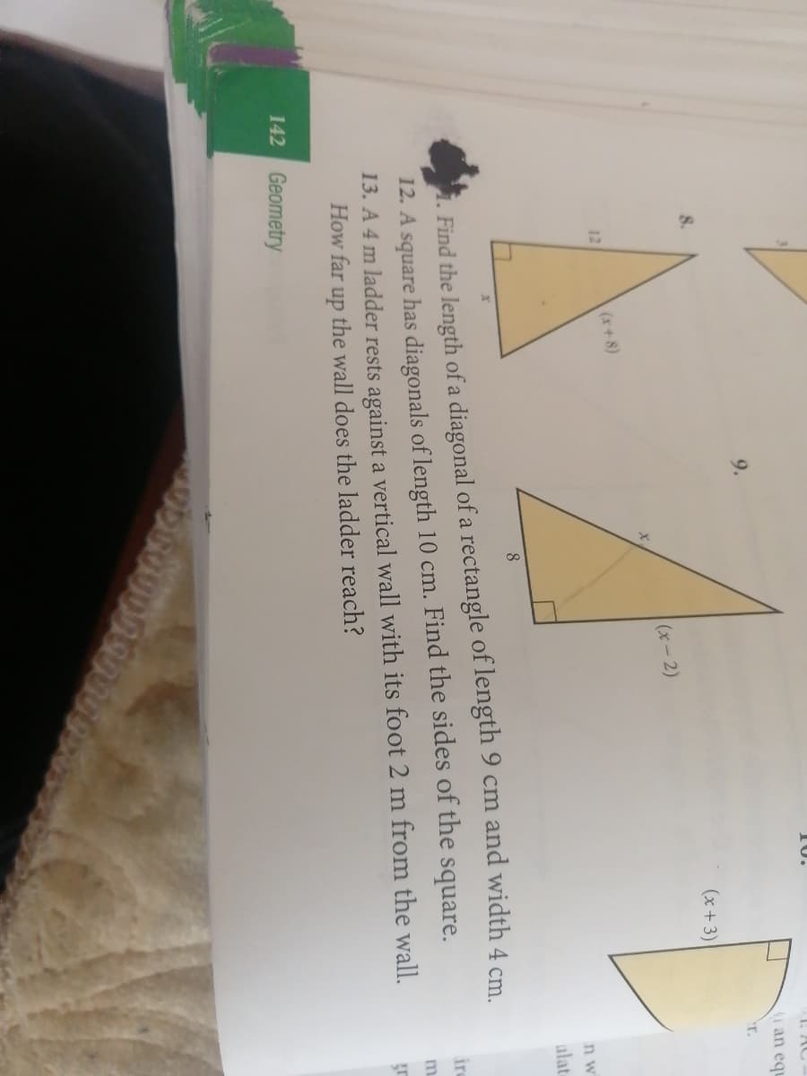 10.
: AC
(i an eq
9.
'r.
8.
(x + 3)
(x-2)
(x+ 8)
12
n w
alate
8.
1. Find the length of a diagonal of a rectangle of length 9 cm and width 4 cm
12. A square has diagonals of length 10 cm. Find the sides of the square.
13. A 4 m ladder rests against a vertical wall with its foot 2 m from the wall.
How far up the wall does the ladder reach?
ire
m.
142 Geometry
191
