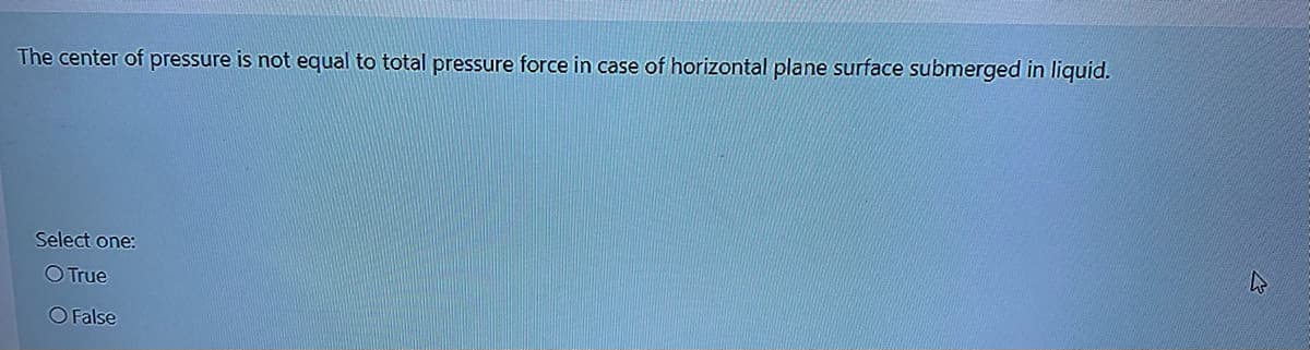 The center of pressure is not equal to total pressure force in case of horizontal plane surface submerged in liquid.
Select one:
O True
O False
