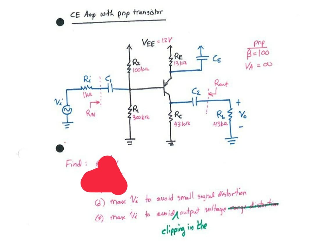 CE Amp with pnp
transistor
VEE=
= 12V
RE
13k2
pnp
B=l00
R2
look
CE
VA = O
%3D
Ri : G
Rout
Ike
C2
RIN
300kr
Re
RL
Vo
43k2
43 k2
Find:
O) max
to avoid small
Signal
distortion
) max Vi to awidgoutput noltage ongadistorihim
eliping in the
