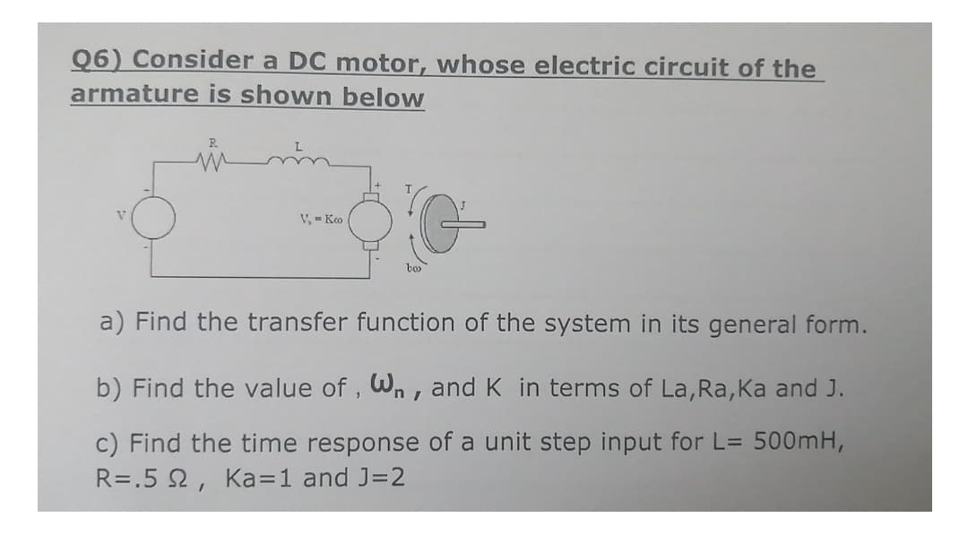 Q6) Consider a DC motor, whose electric circuit of the
armature is shown below
in
V, - Ko
a) Find the transfer function of the system in its general form.
b) Find the value of , Wn, andK in terms of La, Ra, Ka and J.
c) Find the time response of a unit step input for L= 500mH,
R=.5 2, Ka=1 and J=2
