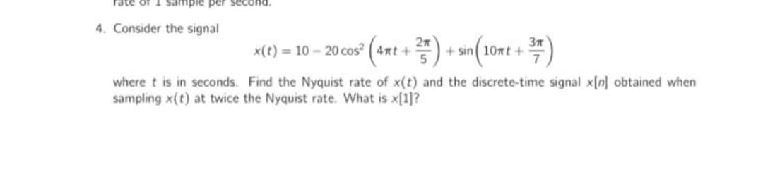 sample per sece
4. Consider the signal
x(t) = 10 – 20 cos (4nt +) + sin (1
where t is in seconds. Find the Nyquist rate of x(t) and the discrete-time signal x[n] obtained when
sampling x(t) at twice the Nyquist rate. What is x[1]?
