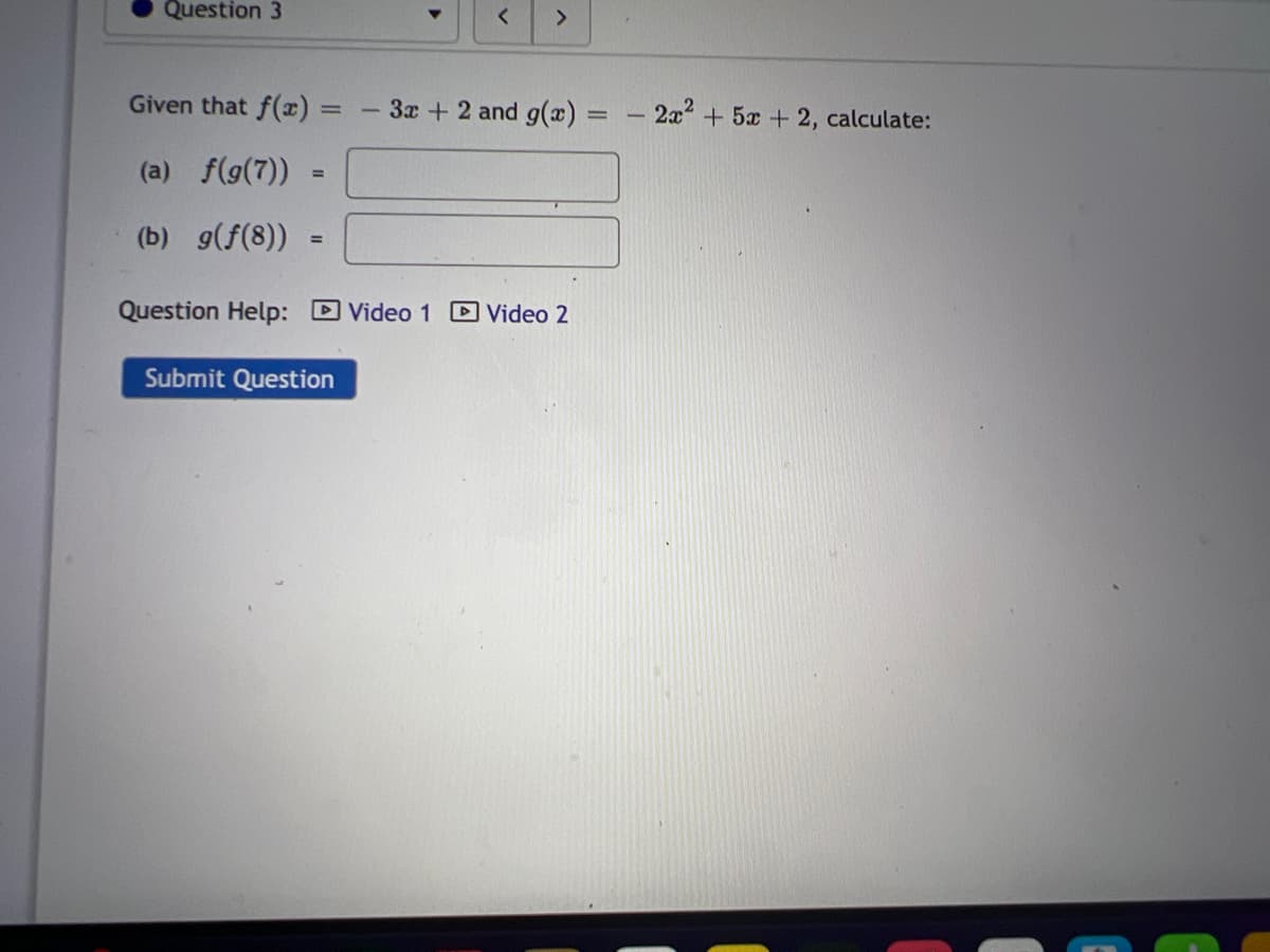 Question 3
Given that f(x)
(a) f(g(7))
(b) g(f(8))
=
=
- 3x + 2 and g(x)
Question Help: Video 1 Video 2
Submit Question
=
-
2x² + 5x + 2, calculate: