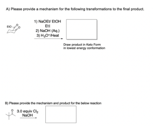 A) Please provide a mechanism for the following transformations to the final product.
1) NaOEV EIOH
Etl
2) NaOH (Aq.)
3) Н,оНеat
Draw product in Keto Form
in lowest energy conformation
B) Please provide the mechanism and product for the below reaction
3.0 equiv Cl2
NaOH
