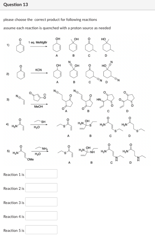 Question 13
please choose the correct product for following reactions
assume each reaction is quenched with a proton source as needed
OH
OH
но
1 eq. MeMgBr
B
OH
OH
но
KCN
2)
N.
B
HN.
MEOH
B
D
OH
HẠN.
SH
H,N
H,N
H,N
A
B
OH
`NH2
H,N
-NH
H,N
HẠN
5)
H,0
OMe
B
Reaction 1 is
Reaction 2 is
Reaction 3 is
Reaction 4 is
Reaction 5 is
