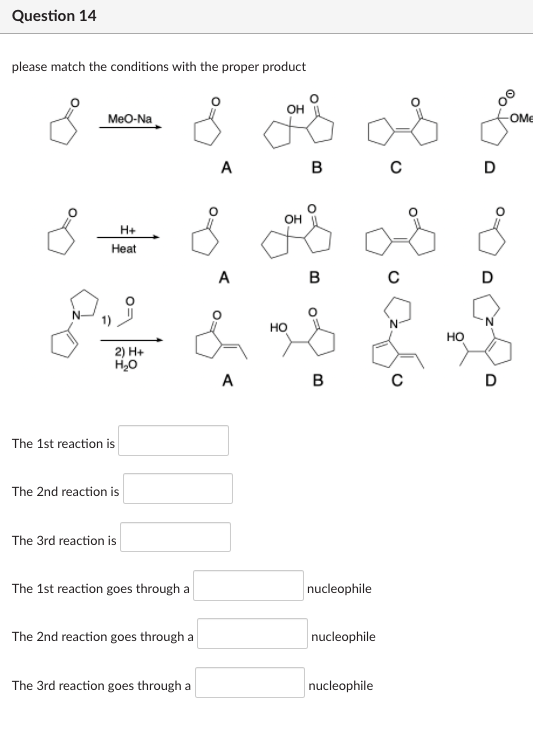 Question 14
please match the conditions with the proper product
MeO-Na
OME
А
B
D
OH
H+
Heat
A
N-
но
но
2) H+
H,0
A
в
D
The 1st reaction is
The 2nd reaction is
The 3rd reaction is
The 1st reaction goes through a
nucleophile
The 2nd reaction goes through a
nucleophile
The 3rd reaction goes through a
nucleophile
