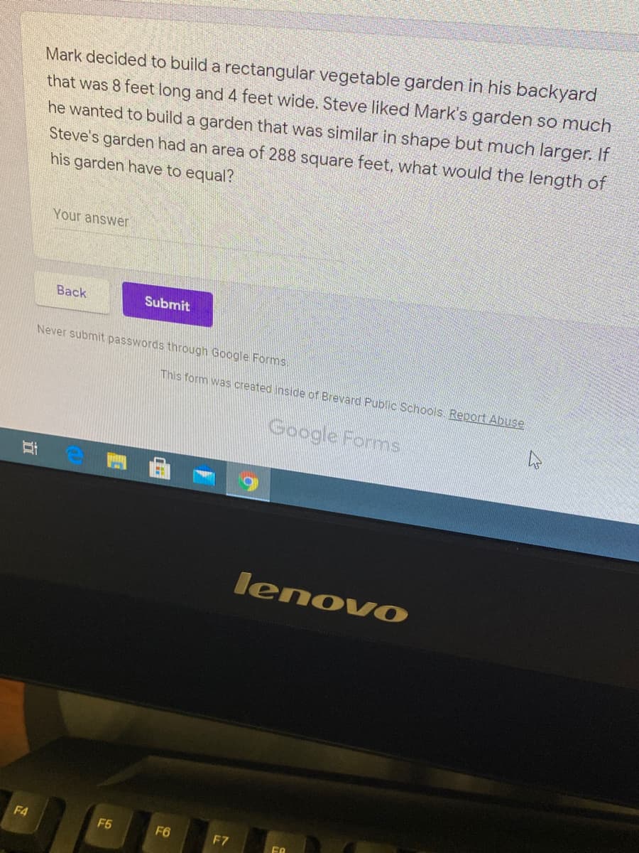 Mark decided to build a rectangular vegetable garden in his backyard
that was 8 feet long and 4 feet wide. Steve liked Mark's garden so much
he wanted to build a garden that was similar in shape but much larger. If
Steve's garden had an area of 288 square feet, what would the length of
his garden have to equal?
Your answer
Вack
Submit
Never submit passwords through Google Forms.
This form was created inside of Brevard Public Schoois Report Abuse
Google Forms
lenovO
F4
F6
F6
F7
立
