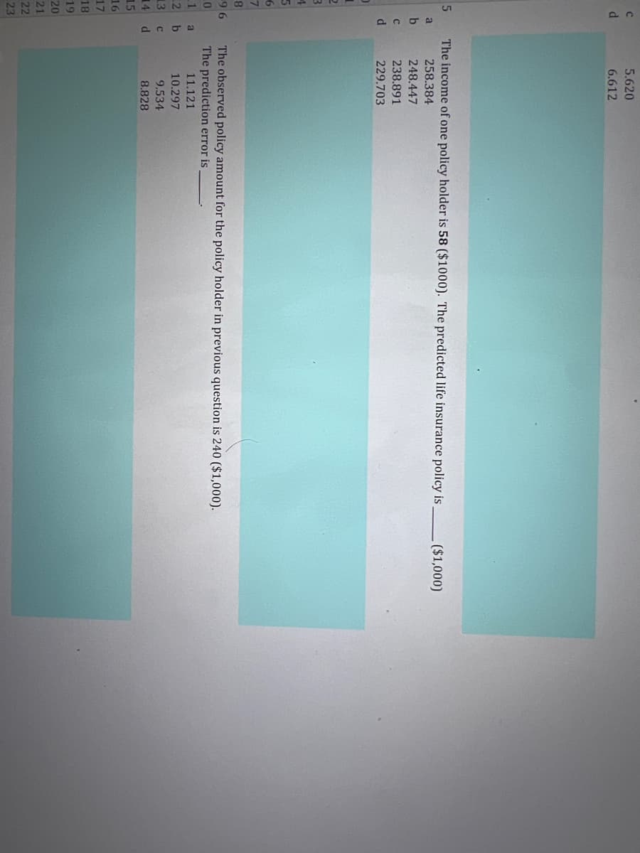 5.620
6.612
The income of one policy holder is 58 ($1000). The predicted life insurance policy is
($1,000)
258.384
248.447
238.891
229.703
The observed policy amount for the policy holder in previous question is 240 ($1,000).
The prediction error is
96
a
11.121
10.297
9.534
2 b
13
14
d
8.828
15
16
17
18
19
20
21
22
23
