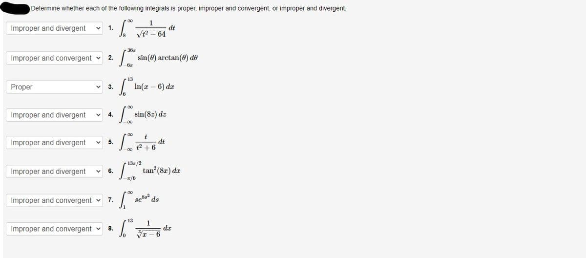 Determine whether each of the following integrals is proper, improper and convergent, or improper and divergent.
00
Improper and divergent V 1.
1
4²-64
dt
36T
Improper and convergent ✓ 2.
sin (0) arctan (0) de
Proper
3.
In(x-6) dx
Improper and divergent
4.
sin(82) dz
t
Improper and divergent V
dt
+² +6
Improper and divergent V
Improper and convergent ✓
Improper and convergent
5.
6.
7.
8.
-67
13
00
-00
[%7
T
-π/6
[..
[":
·00 £2
13π/2
tan² (8x) dx
ds
86882
13 1
√x-
- 6
dx