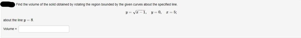 Find the volume of the solid obtained by rotating the region bounded by the given curves about the specified line.
y = Vx – 1,
y = 0, x = 5;
about the line y = 8.
Volume =
