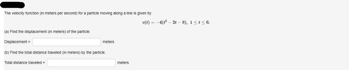 The velocity function (in meters per second) for a particle moving along a line is given by
v(t) = -4(t? – 2t – 8), 1<t<6.
(a) Find the displacement (in meters) of the particle.
Displacement =
meters
(b) Find the total distance traveled (in meters) by the particle.
Total distance traveled =
meters
