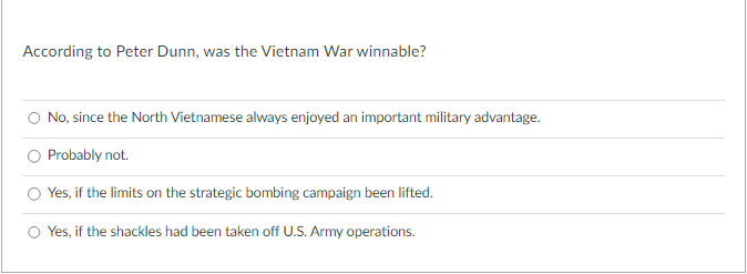 According to Peter Dunn, was the Vietnam War winnable?
No, since the North Vietnamese always enjoyed an important military advantage.
Probably not.
Yes, if the limits on the strategic bombing campaign been lifted.
Yes, if the shackles had been taken off U.S. Army operations.