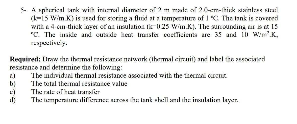 5- A spherical tank with internal diameter of 2 m made of 2.0-cm-thick stainless steel
(k=15 W/m.K) is used for storing a fluid at a temperature of 1 °C. The tank is covered
with a 4-cm-thick layer of an insulation (k=0.25 W/m.K). The surrounding air is at 15
°C. The inside and outside heat transfer coefficients are 35 and 10 W/m2.K,
respectively.
Required: Draw the thermal resistance network (thermal circuit) and label the associated
resistance and determine the following:
а)
b)
The individual thermal resistance associated with the thermal circuit.
The total thermal resistance value
The rate of heat transfer
The temperature difference across the tank shell and the insulation layer.
