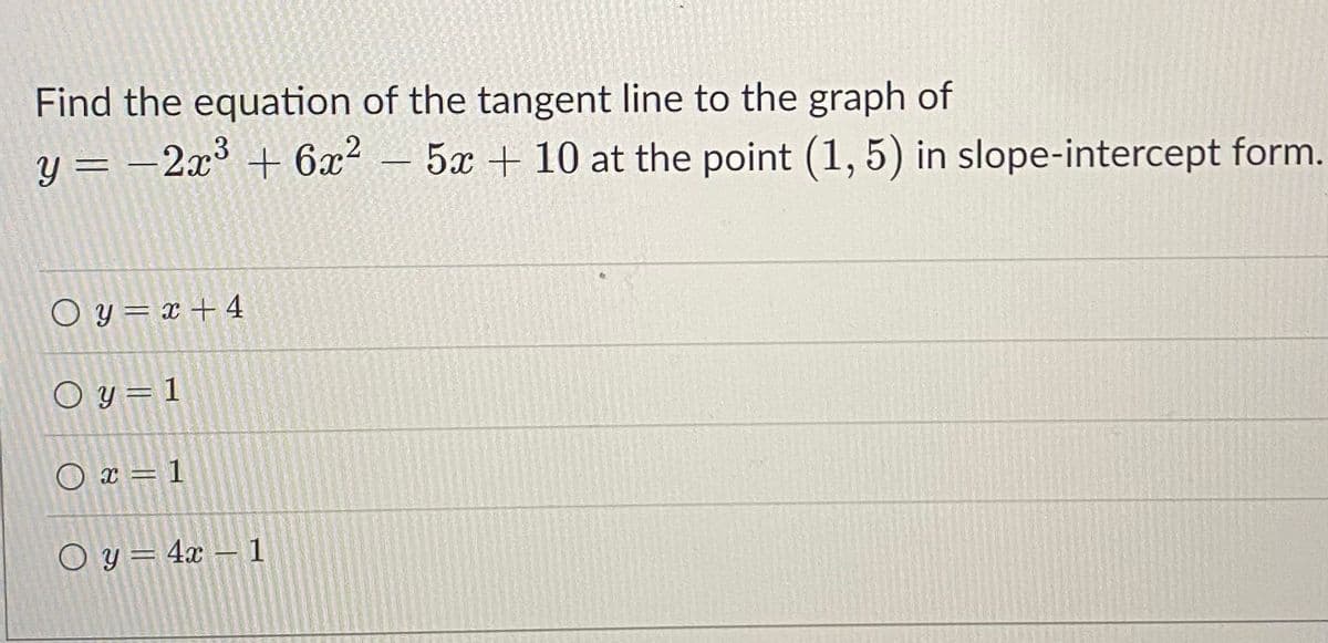 Find the equation of the tangent line to the graph of
y = -2x³ + 6x? – 5x + 10 at the point (1, 5) in slope-intercept form.
O y = x + 4
O y=1
O x = 1
O y= 4x – 1
