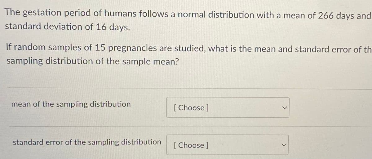 The gestation period of humans follows a normal distribution with a mean of 266 days and
standard deviation of 16 days.
If random samples of 15 pregnancies are studied, what is the mean and standard error of th
sampling distribution of the sample mean?
mean of the sampling distribution
[ Choose ]
standard error of the sampling distribution
[ Choose ]
<>
