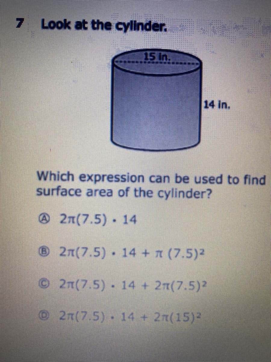 7
Look at the cylinder.
15 in.
14 in.
Which expression can be used to find
surface area of the cylinder?
@2n(7.5) 14
©2n(7.5) 14 + (7.5)2
2n(7.5). 14 + 21(7.5)?
2x(7.5) 14+2x(15)3
